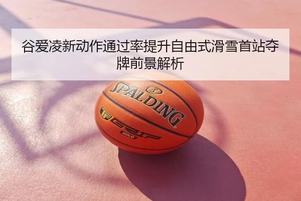 谷爱凌新动作通过率提升自由式滑雪首站夺牌前景解析